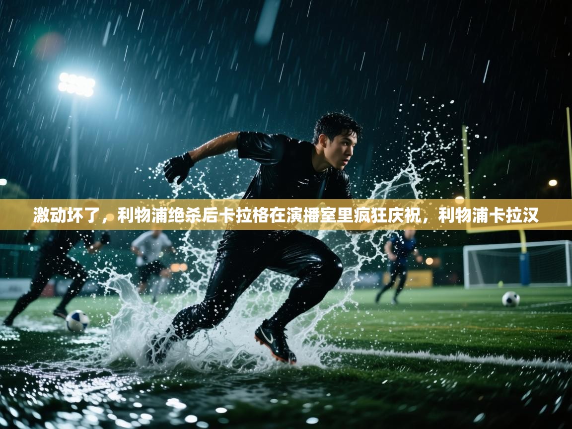 海星体育在线观看-激动坏了，利物浦绝杀后卡拉格在演播室里疯狂庆祝，利物浦卡拉汉