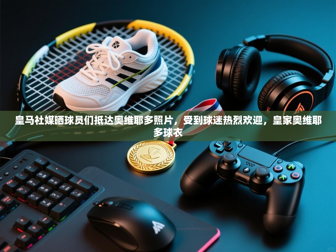 海星体育官方下载-皇马社媒晒球员们抵达奥维耶多照片，受到球迷热烈欢迎，皇家奥维耶多球衣