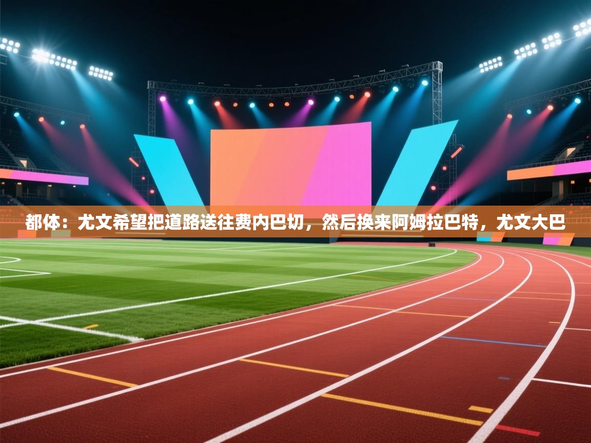 海星体育官方入口-都体:尤文希望把道路送往费内巴切,然后换来阿姆拉巴特,尤文大巴 第2张