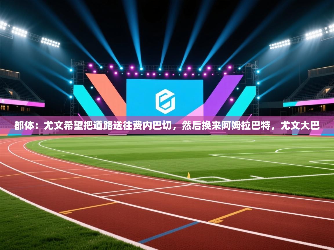 海星体育官方入口-都体:尤文希望把道路送往费内巴切,然后换来阿姆拉巴特,尤文大巴 第4张