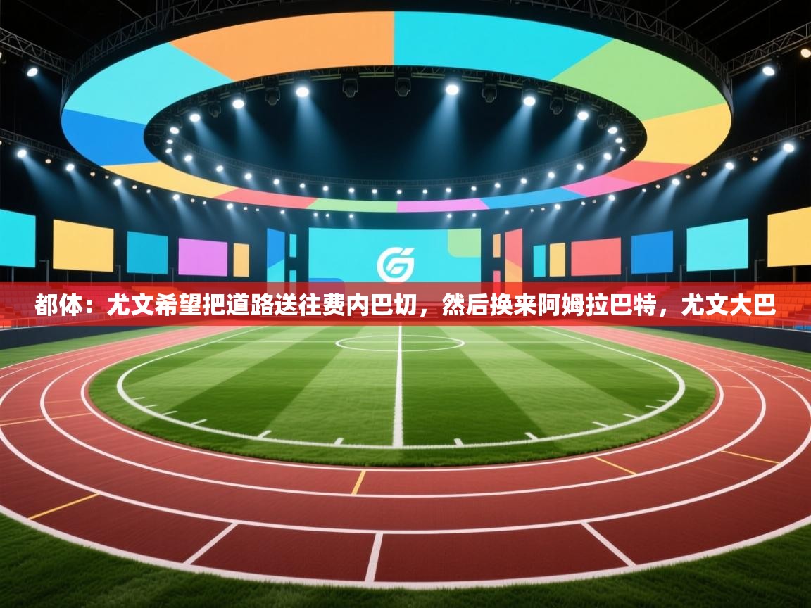 海星体育官方入口-都体:尤文希望把道路送往费内巴切,然后换来阿姆拉巴特,尤文大巴 第3张