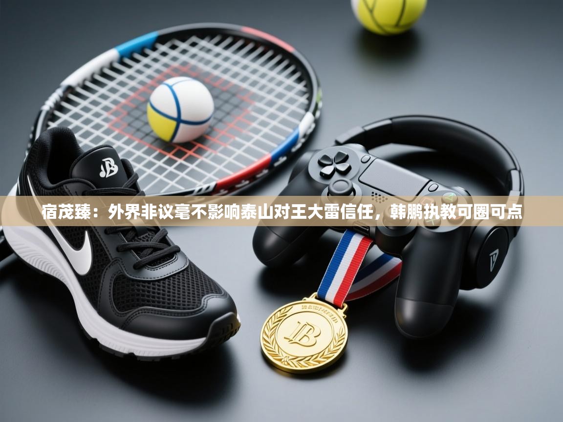 海星体育tv官方网站-宿茂臻:外界非议毫不影响泰山对王大雷信任,韩鹏执教可圈可点 第1张