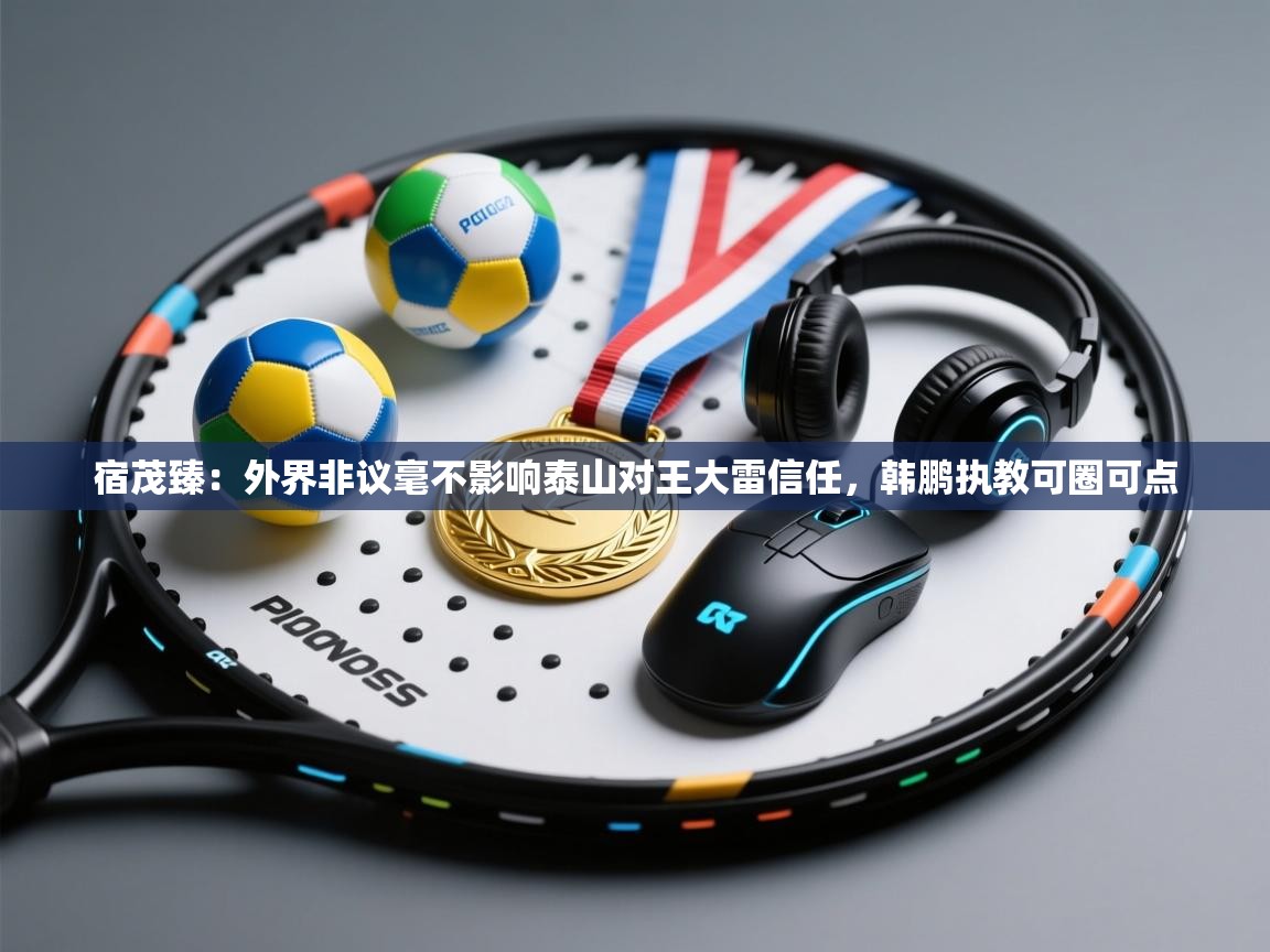 海星体育tv官方网站-宿茂臻:外界非议毫不影响泰山对王大雷信任,韩鹏执教可圈可点 第2张