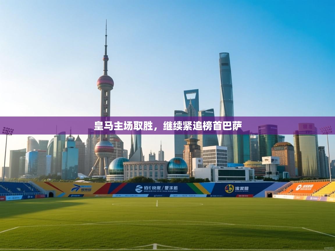 海星体育app官网下载-皇马主场取胜，继续紧追榜首巴萨