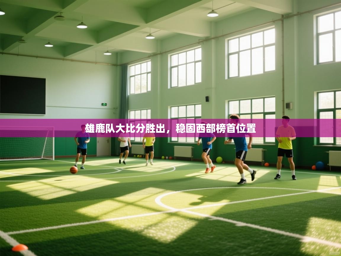 海星体育app下载-雄鹿队大比分胜出，稳固西部榜首位置