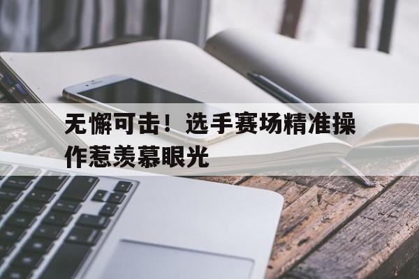 广发体育官网官网-无懈可击！选手赛场精准操作惹羡慕眼光的简单介绍